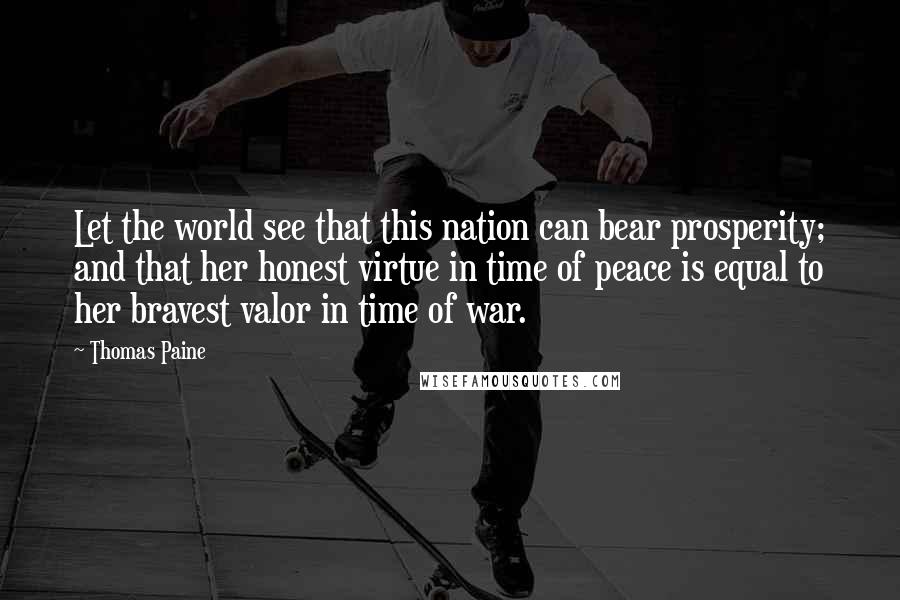 Thomas Paine Quotes: Let the world see that this nation can bear prosperity; and that her honest virtue in time of peace is equal to her bravest valor in time of war.