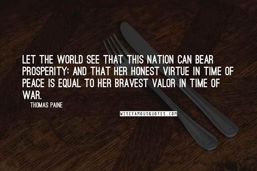 Thomas Paine Quotes: Let the world see that this nation can bear prosperity; and that her honest virtue in time of peace is equal to her bravest valor in time of war.