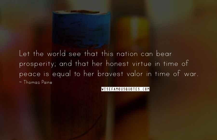 Thomas Paine Quotes: Let the world see that this nation can bear prosperity; and that her honest virtue in time of peace is equal to her bravest valor in time of war.