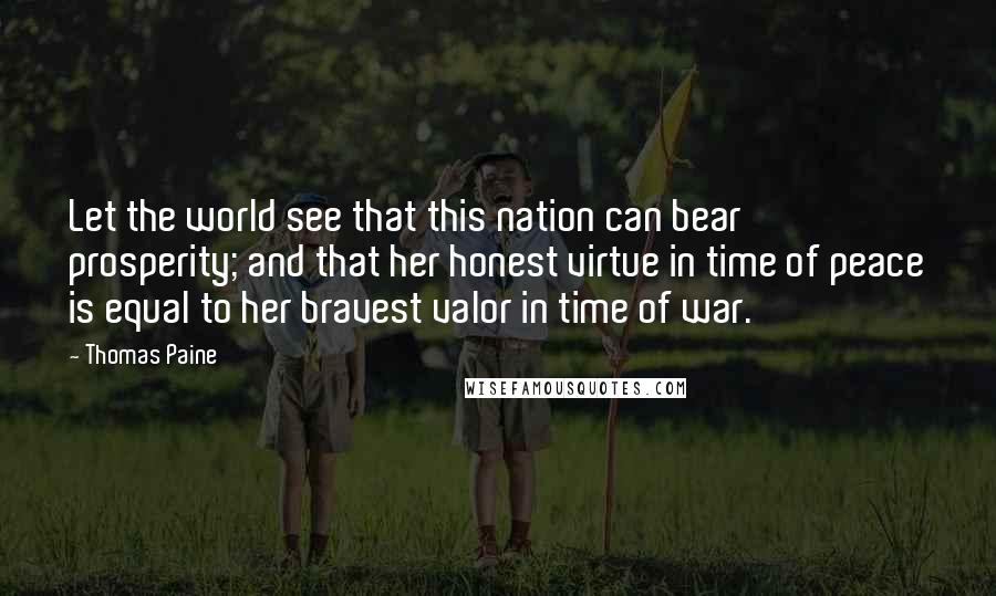 Thomas Paine Quotes: Let the world see that this nation can bear prosperity; and that her honest virtue in time of peace is equal to her bravest valor in time of war.