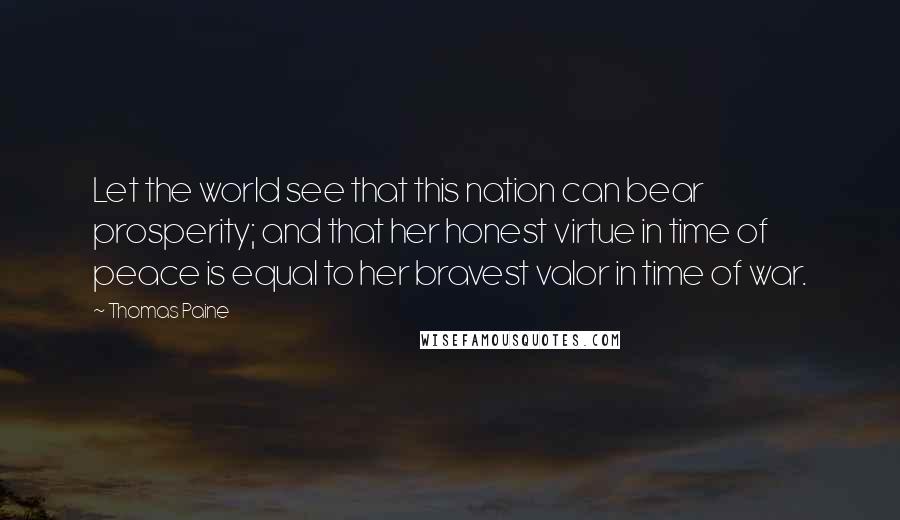 Thomas Paine Quotes: Let the world see that this nation can bear prosperity; and that her honest virtue in time of peace is equal to her bravest valor in time of war.