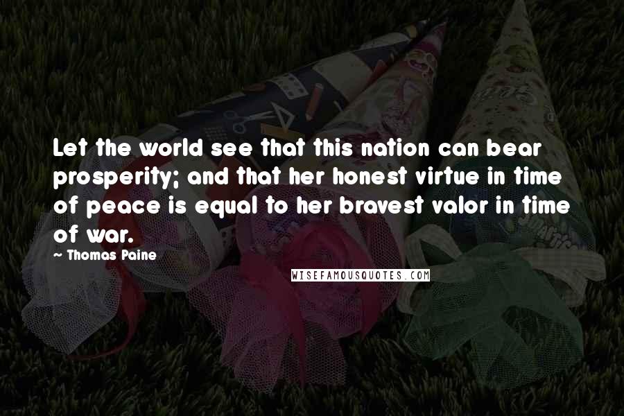 Thomas Paine Quotes: Let the world see that this nation can bear prosperity; and that her honest virtue in time of peace is equal to her bravest valor in time of war.