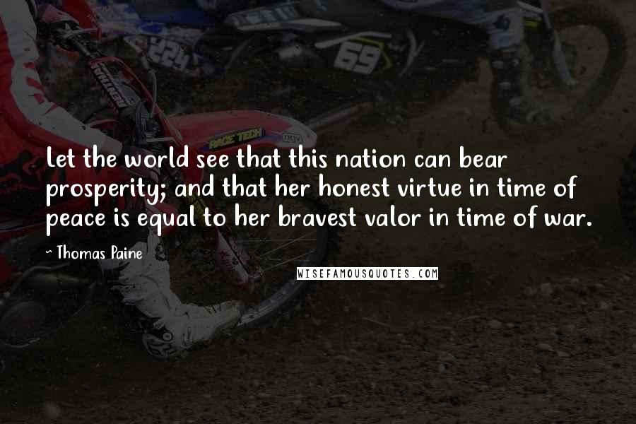 Thomas Paine Quotes: Let the world see that this nation can bear prosperity; and that her honest virtue in time of peace is equal to her bravest valor in time of war.