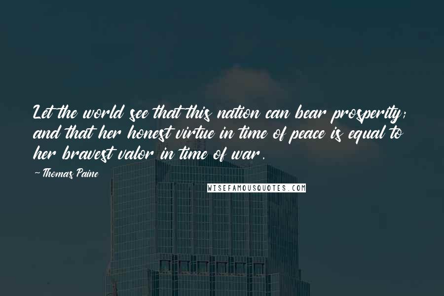 Thomas Paine Quotes: Let the world see that this nation can bear prosperity; and that her honest virtue in time of peace is equal to her bravest valor in time of war.