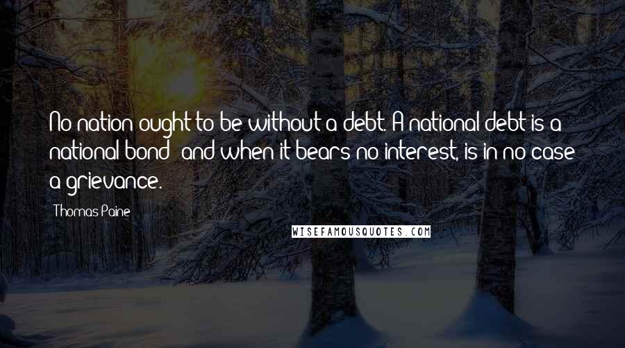 Thomas Paine Quotes: No nation ought to be without a debt. A national debt is a national bond; and when it bears no interest, is in no case a grievance.