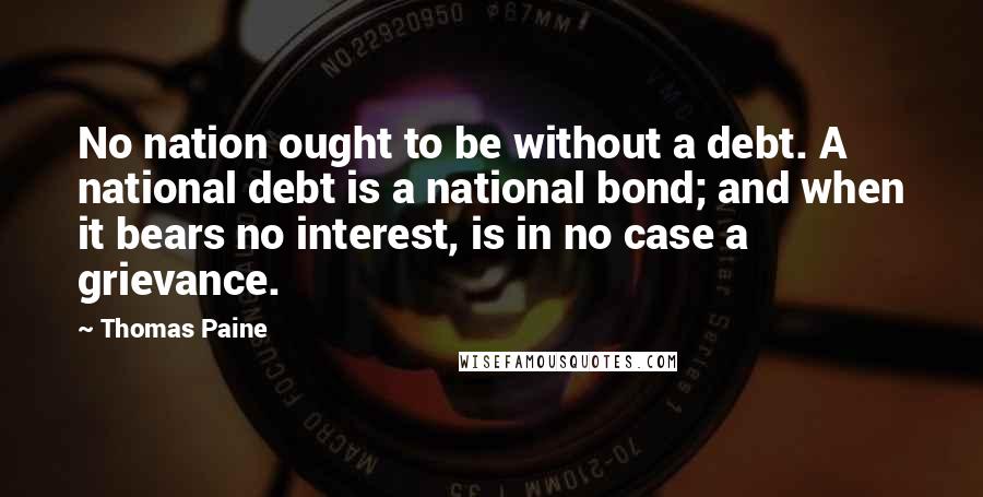 Thomas Paine Quotes: No nation ought to be without a debt. A national debt is a national bond; and when it bears no interest, is in no case a grievance.