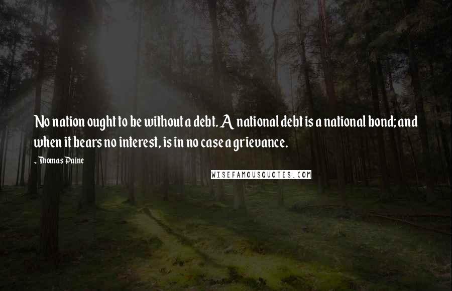 Thomas Paine Quotes: No nation ought to be without a debt. A national debt is a national bond; and when it bears no interest, is in no case a grievance.