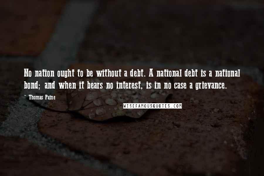 Thomas Paine Quotes: No nation ought to be without a debt. A national debt is a national bond; and when it bears no interest, is in no case a grievance.