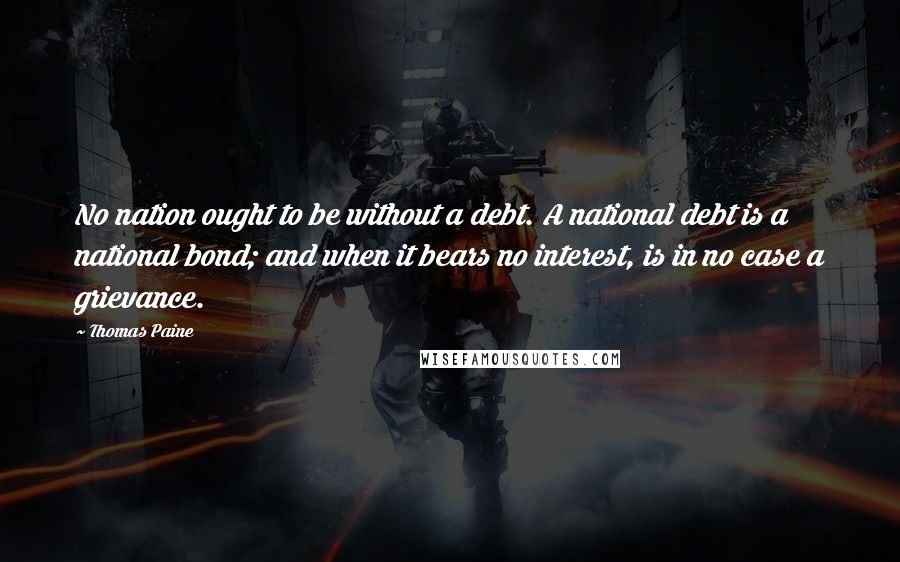 Thomas Paine Quotes: No nation ought to be without a debt. A national debt is a national bond; and when it bears no interest, is in no case a grievance.