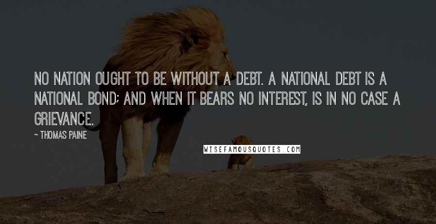 Thomas Paine Quotes: No nation ought to be without a debt. A national debt is a national bond; and when it bears no interest, is in no case a grievance.