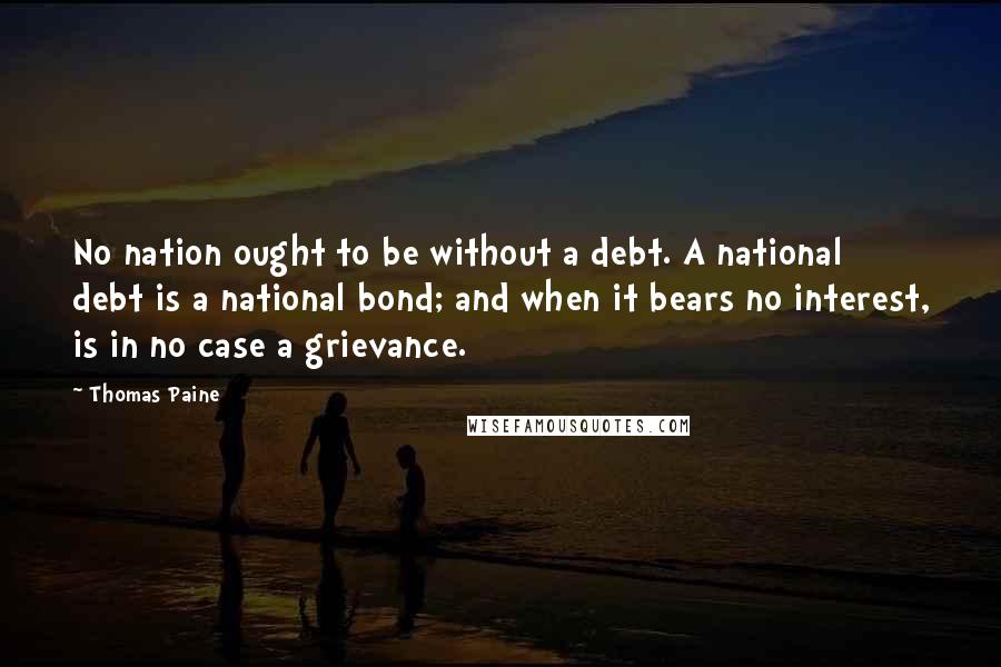 Thomas Paine Quotes: No nation ought to be without a debt. A national debt is a national bond; and when it bears no interest, is in no case a grievance.