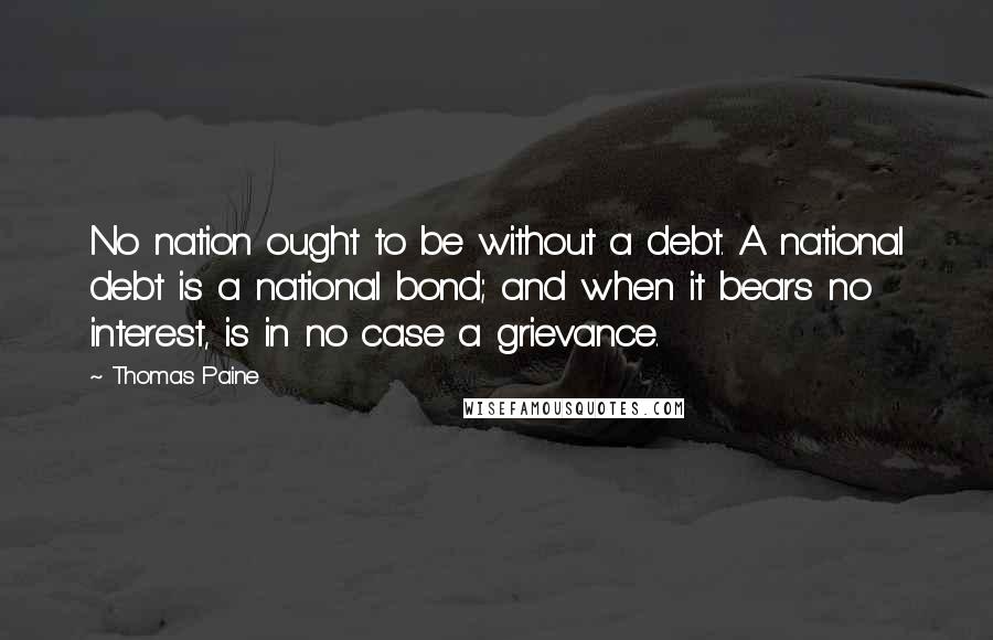 Thomas Paine Quotes: No nation ought to be without a debt. A national debt is a national bond; and when it bears no interest, is in no case a grievance.