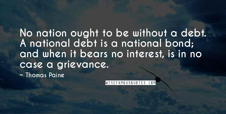 Thomas Paine Quotes: No nation ought to be without a debt. A national debt is a national bond; and when it bears no interest, is in no case a grievance.