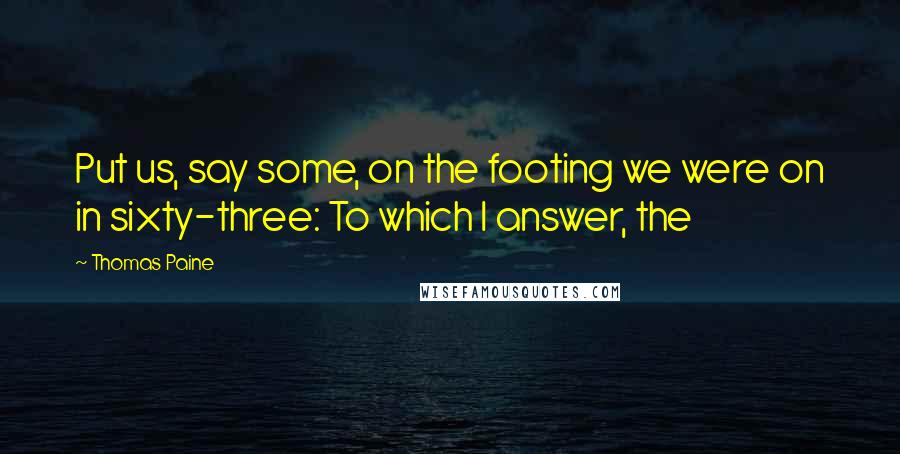 Thomas Paine Quotes: Put us, say some, on the footing we were on in sixty-three: To which I answer, the