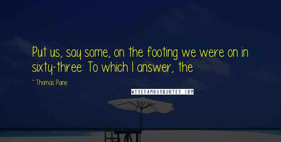 Thomas Paine Quotes: Put us, say some, on the footing we were on in sixty-three: To which I answer, the