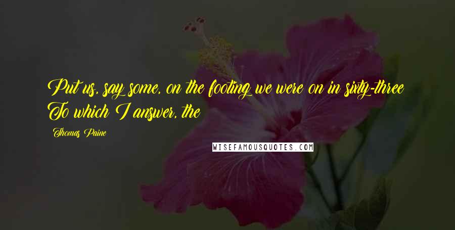 Thomas Paine Quotes: Put us, say some, on the footing we were on in sixty-three: To which I answer, the