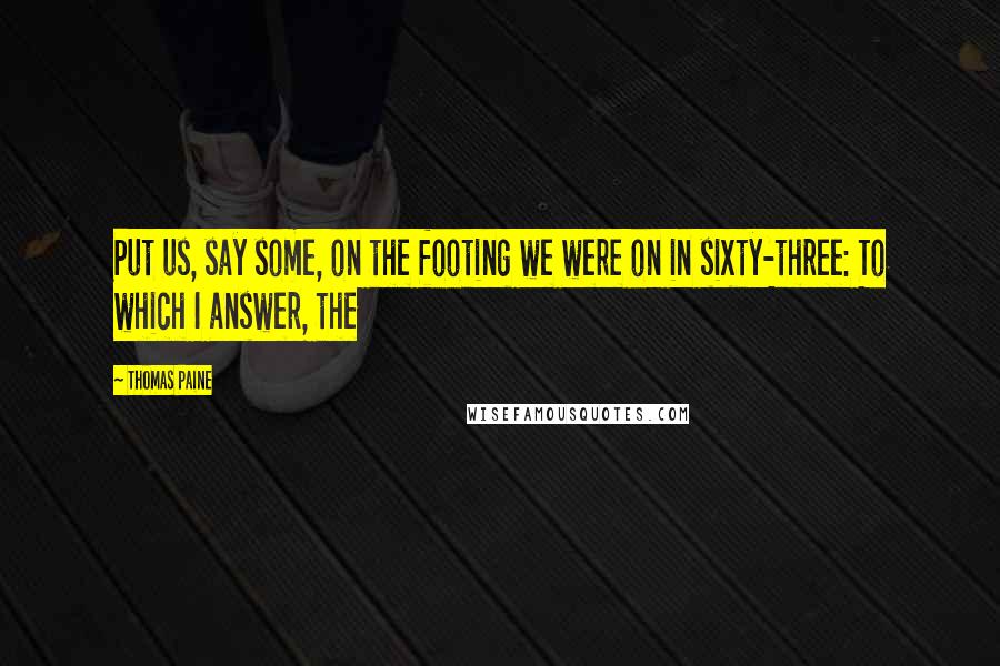 Thomas Paine Quotes: Put us, say some, on the footing we were on in sixty-three: To which I answer, the