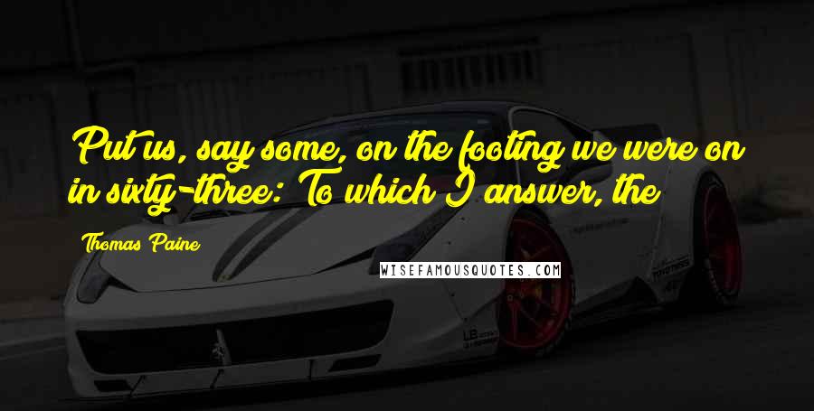 Thomas Paine Quotes: Put us, say some, on the footing we were on in sixty-three: To which I answer, the