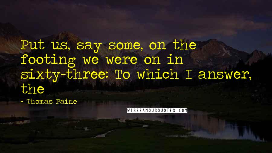 Thomas Paine Quotes: Put us, say some, on the footing we were on in sixty-three: To which I answer, the