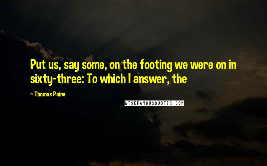 Thomas Paine Quotes: Put us, say some, on the footing we were on in sixty-three: To which I answer, the