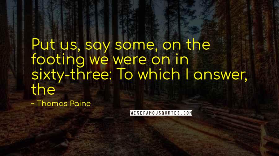 Thomas Paine Quotes: Put us, say some, on the footing we were on in sixty-three: To which I answer, the
