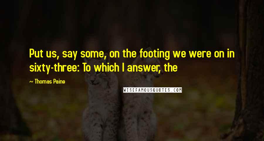 Thomas Paine Quotes: Put us, say some, on the footing we were on in sixty-three: To which I answer, the