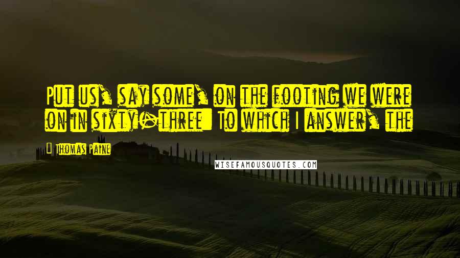 Thomas Paine Quotes: Put us, say some, on the footing we were on in sixty-three: To which I answer, the