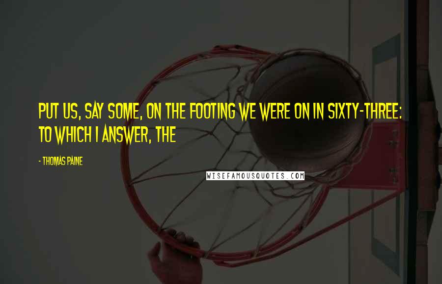 Thomas Paine Quotes: Put us, say some, on the footing we were on in sixty-three: To which I answer, the