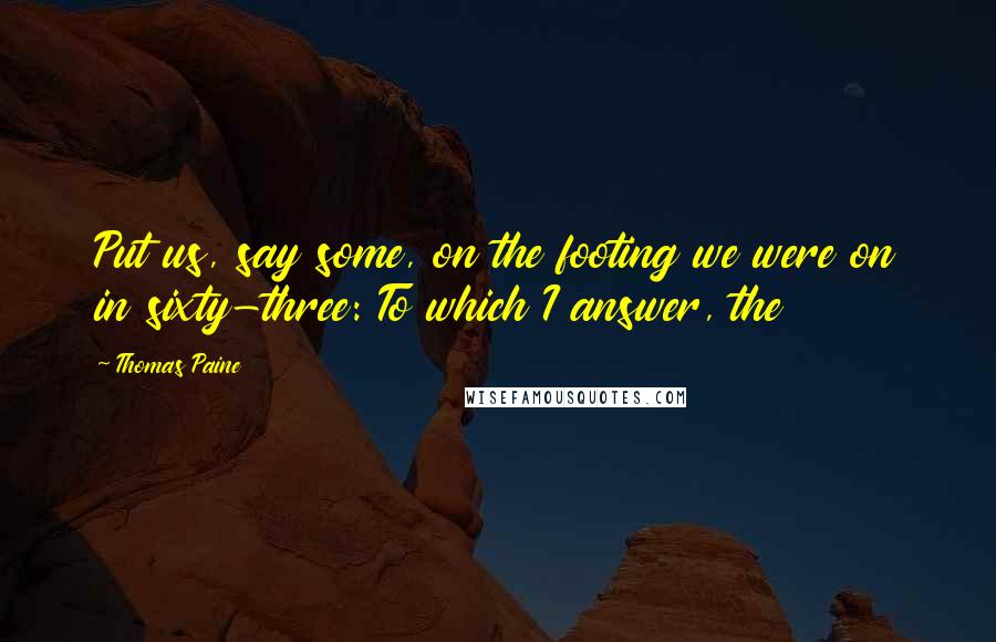 Thomas Paine Quotes: Put us, say some, on the footing we were on in sixty-three: To which I answer, the