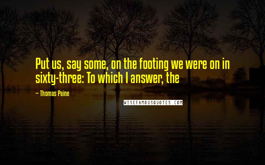 Thomas Paine Quotes: Put us, say some, on the footing we were on in sixty-three: To which I answer, the