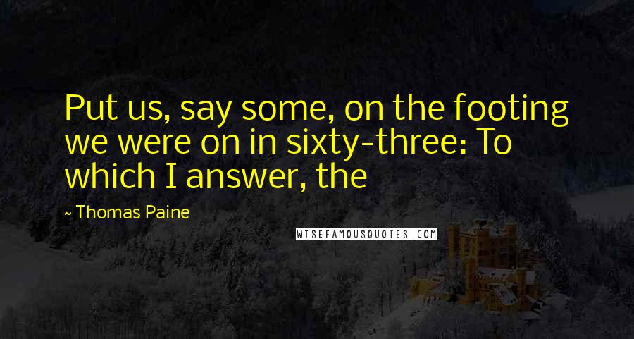 Thomas Paine Quotes: Put us, say some, on the footing we were on in sixty-three: To which I answer, the