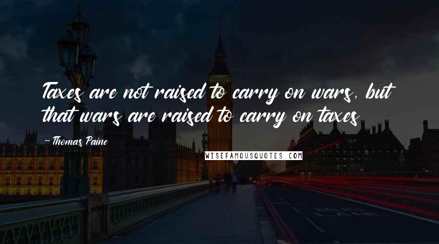 Thomas Paine Quotes: Taxes are not raised to carry on wars, but that wars are raised to carry on taxes