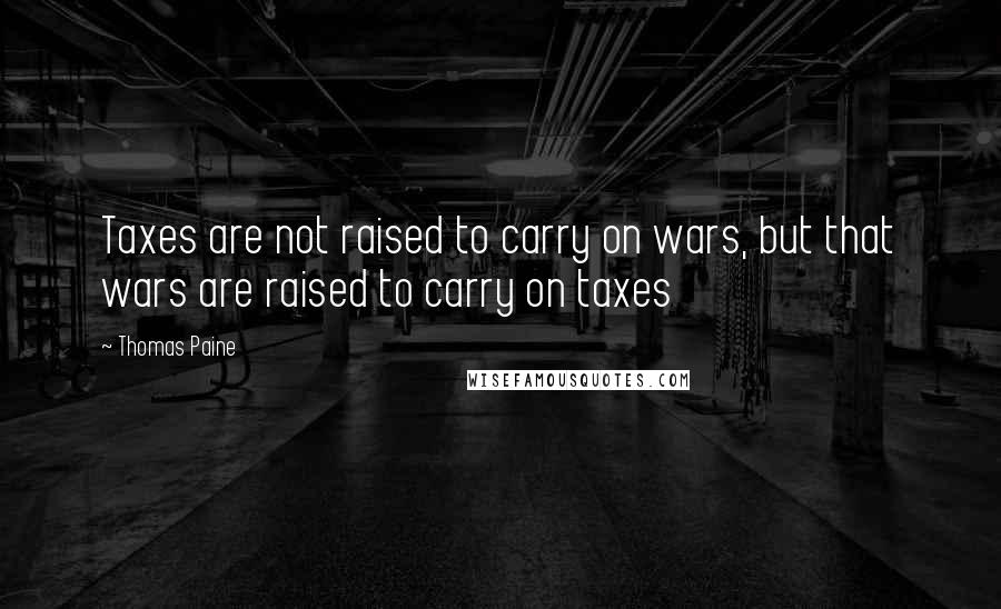 Thomas Paine Quotes: Taxes are not raised to carry on wars, but that wars are raised to carry on taxes