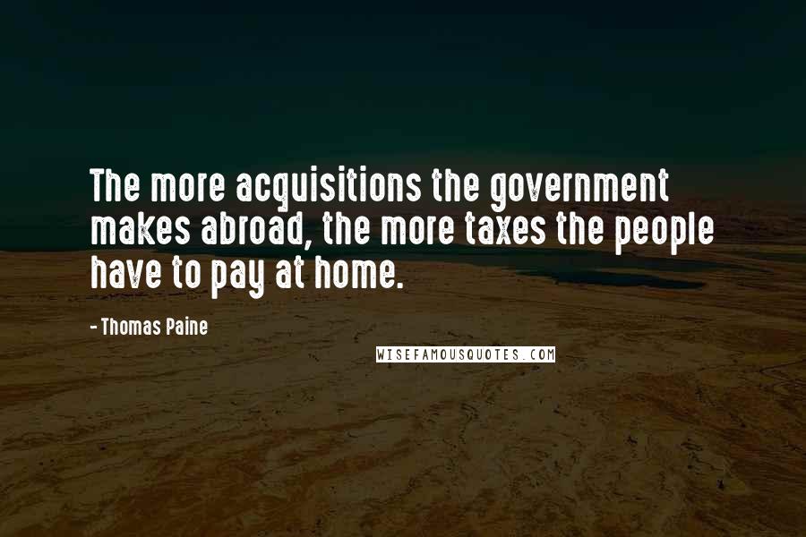 Thomas Paine Quotes: The more acquisitions the government makes abroad, the more taxes the people have to pay at home.