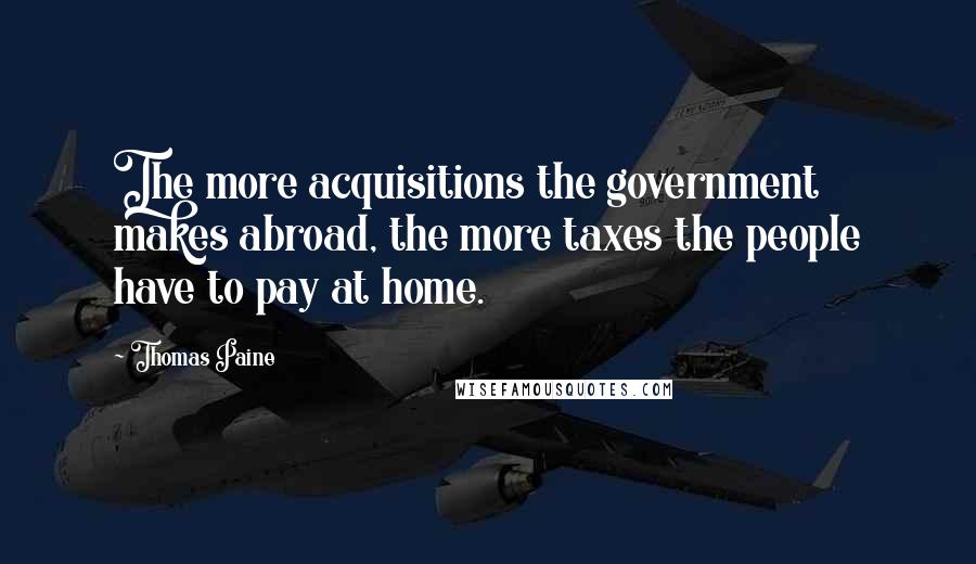 Thomas Paine Quotes: The more acquisitions the government makes abroad, the more taxes the people have to pay at home.