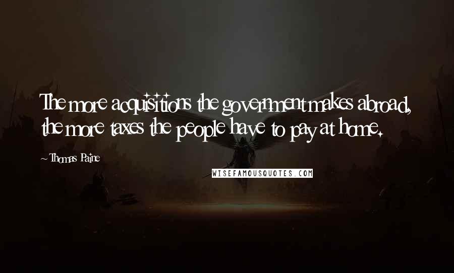 Thomas Paine Quotes: The more acquisitions the government makes abroad, the more taxes the people have to pay at home.