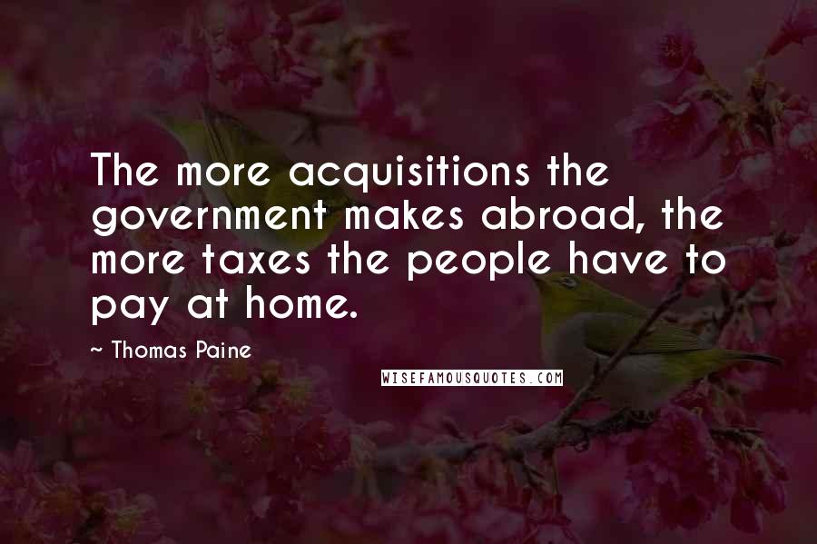 Thomas Paine Quotes: The more acquisitions the government makes abroad, the more taxes the people have to pay at home.
