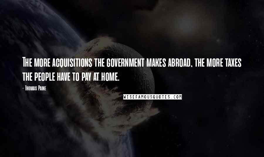 Thomas Paine Quotes: The more acquisitions the government makes abroad, the more taxes the people have to pay at home.