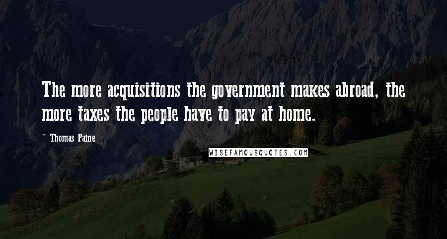 Thomas Paine Quotes: The more acquisitions the government makes abroad, the more taxes the people have to pay at home.