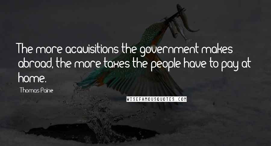 Thomas Paine Quotes: The more acquisitions the government makes abroad, the more taxes the people have to pay at home.