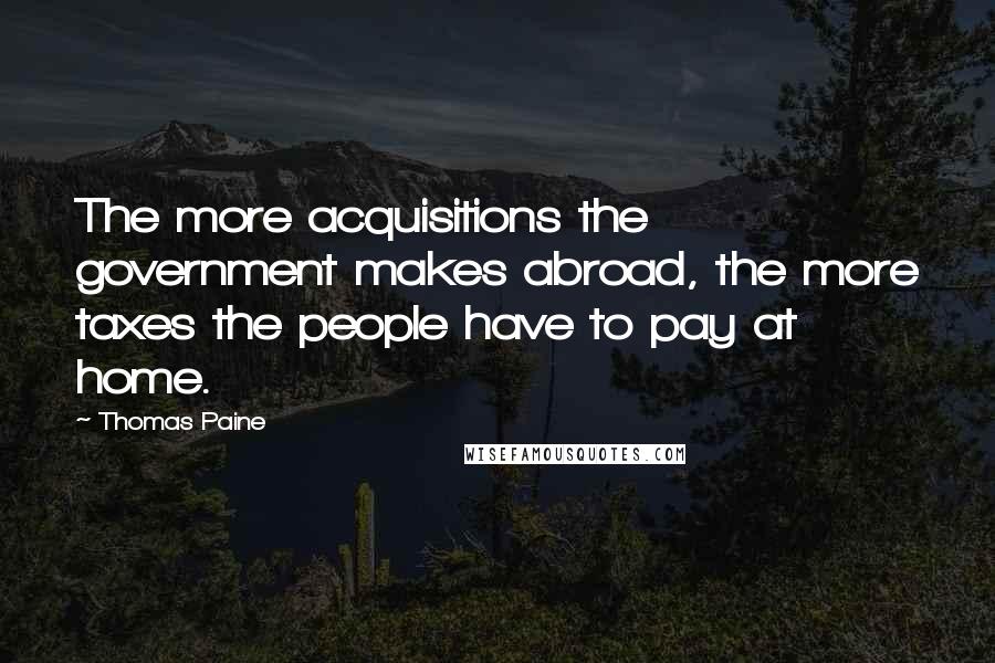 Thomas Paine Quotes: The more acquisitions the government makes abroad, the more taxes the people have to pay at home.