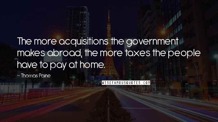Thomas Paine Quotes: The more acquisitions the government makes abroad, the more taxes the people have to pay at home.