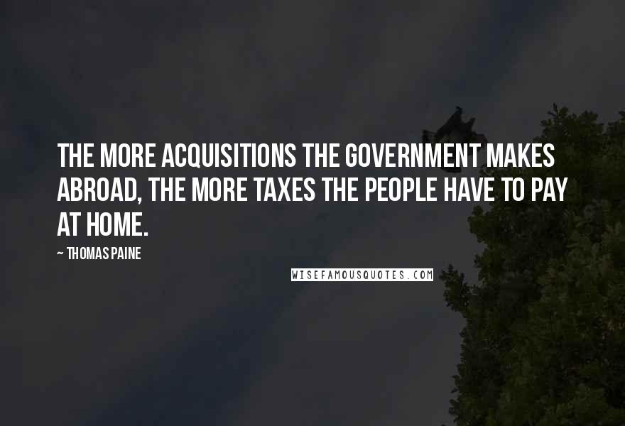 Thomas Paine Quotes: The more acquisitions the government makes abroad, the more taxes the people have to pay at home.