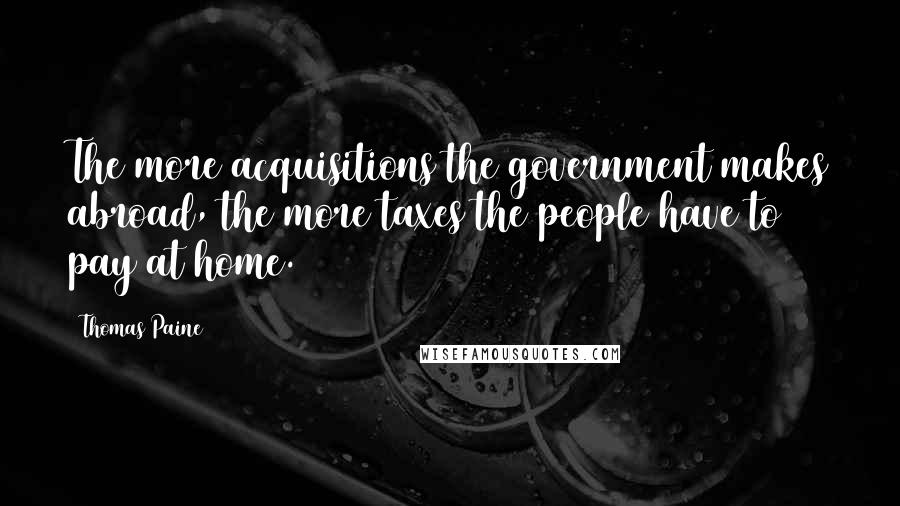 Thomas Paine Quotes: The more acquisitions the government makes abroad, the more taxes the people have to pay at home.