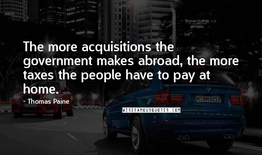 Thomas Paine Quotes: The more acquisitions the government makes abroad, the more taxes the people have to pay at home.