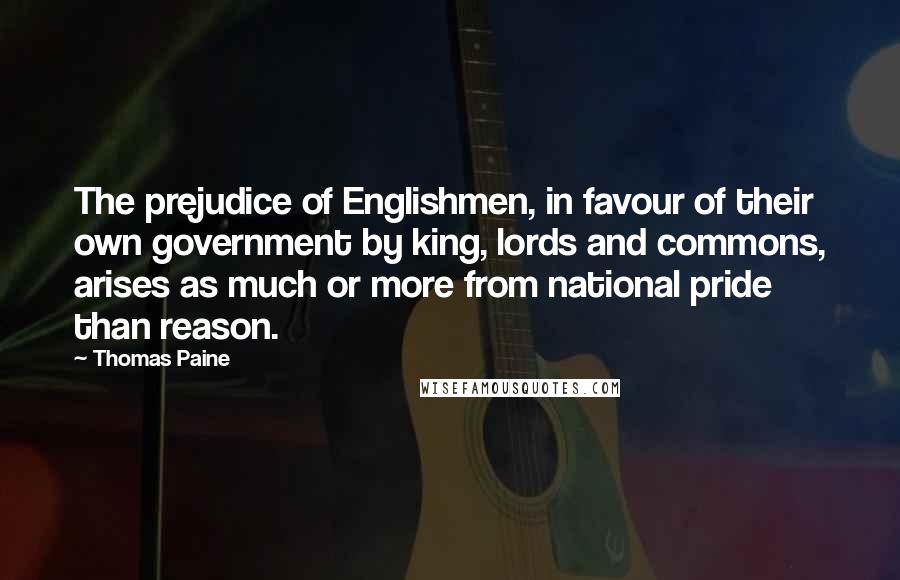 Thomas Paine Quotes: The prejudice of Englishmen, in favour of their own government by king, lords and commons, arises as much or more from national pride than reason.