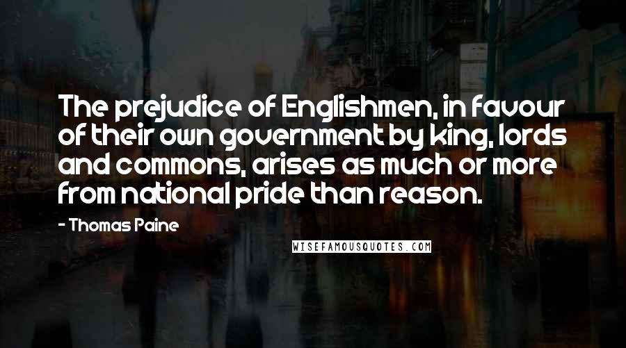 Thomas Paine Quotes: The prejudice of Englishmen, in favour of their own government by king, lords and commons, arises as much or more from national pride than reason.