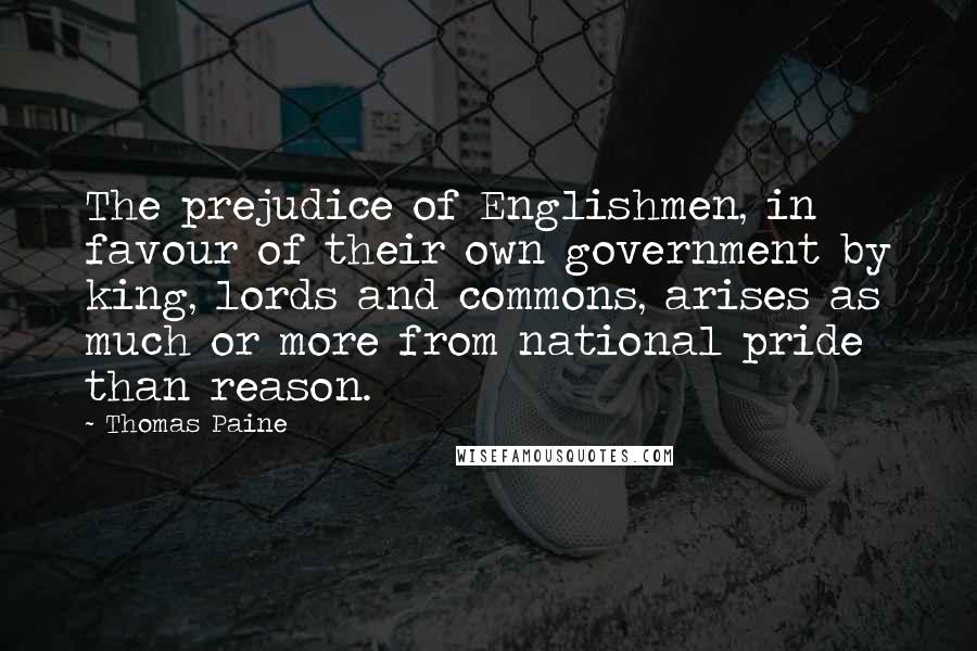 Thomas Paine Quotes: The prejudice of Englishmen, in favour of their own government by king, lords and commons, arises as much or more from national pride than reason.