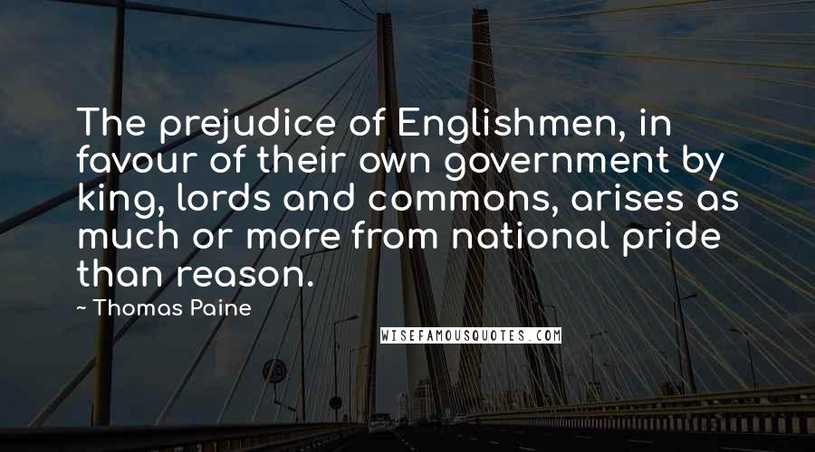 Thomas Paine Quotes: The prejudice of Englishmen, in favour of their own government by king, lords and commons, arises as much or more from national pride than reason.