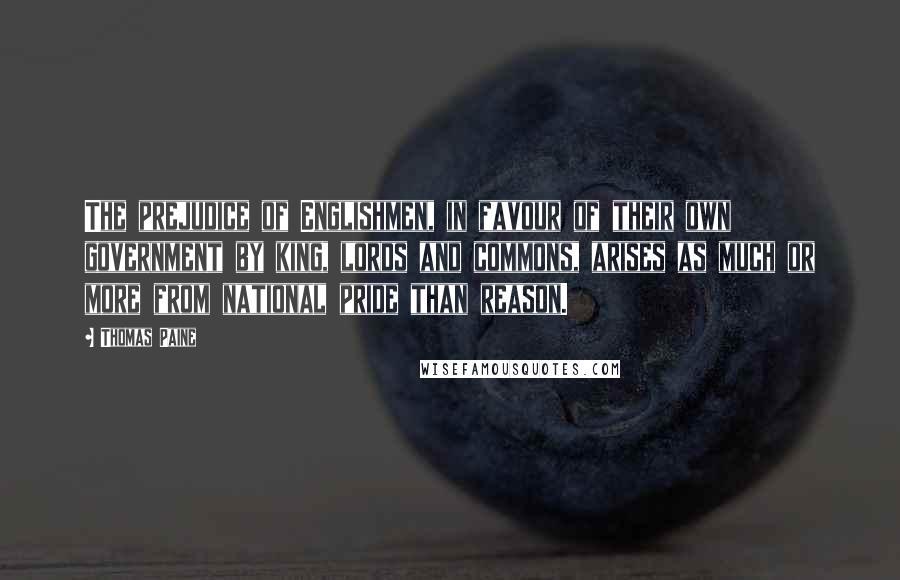 Thomas Paine Quotes: The prejudice of Englishmen, in favour of their own government by king, lords and commons, arises as much or more from national pride than reason.